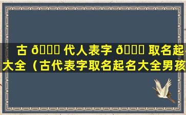 古 🐘 代人表字 🐎 取名起名大全（古代表字取名起名大全男孩）